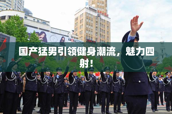 国产猛男引领健身潮流，魅力四射！