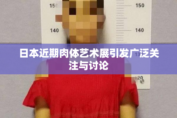 日本近期肉体艺术展引发广泛关注与讨论