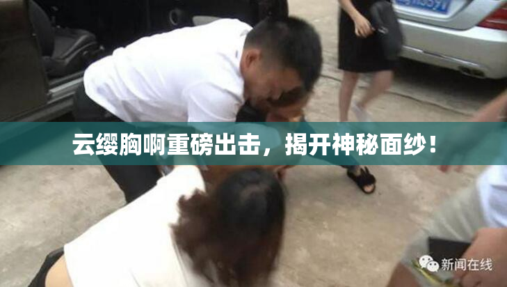 云缨胸啊重磅出击，揭开神秘面纱！