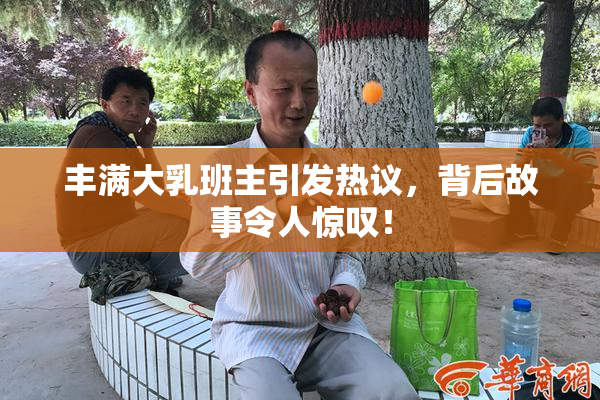 丰满大乳班主引发热议，背后故事令人惊叹！