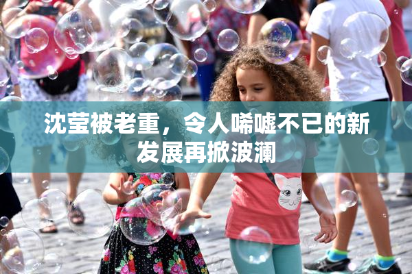 沈莹被老重，令人唏嘘不已的新发展再掀波澜