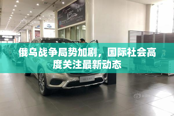 俄乌战争局势加剧，国际社会高度关注最新动态