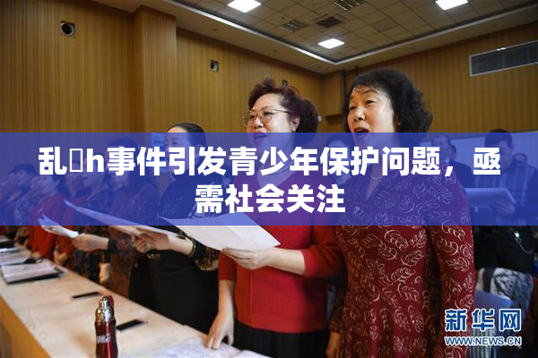 乱婬h事件引发青少年保护问题，亟需社会关注