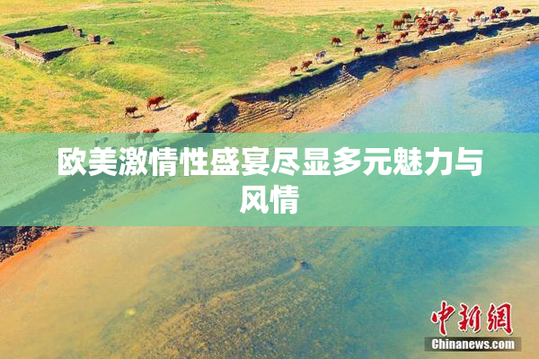 欧美激情性盛宴尽显多元魅力与风情