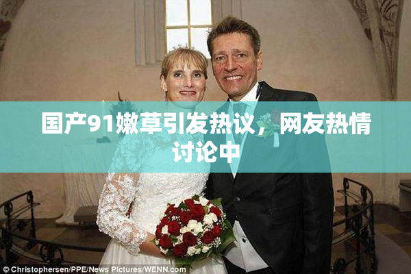 国产91嫩草引发热议，网友热情讨论中