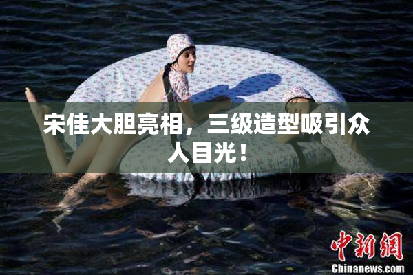 宋佳大胆亮相，三级造型吸引众人目光！