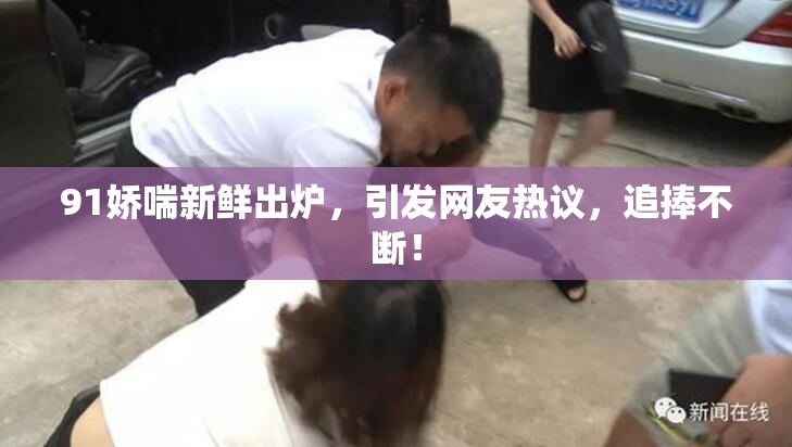 91娇喘新鲜出炉，引发网友热议，追捧不断！