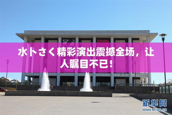 水卜さく精彩演出震撼全场，让人瞩目不已！