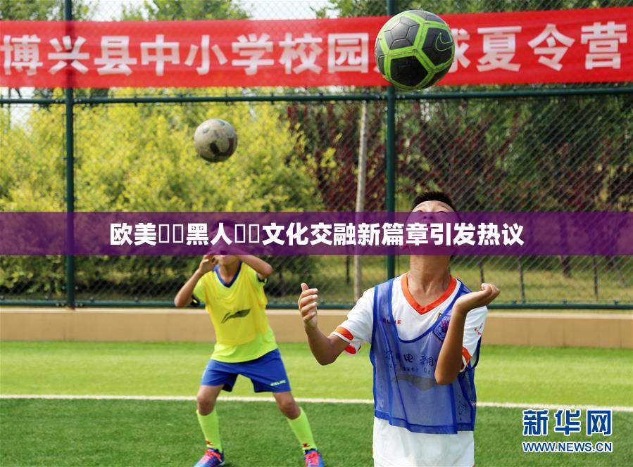 欧美❌‌黑人❌‌文化交融新篇章引发热议