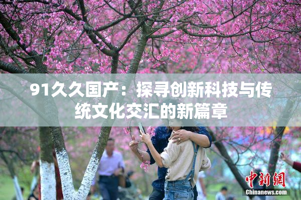 91久久国产：探寻创新科技与传统文化交汇的新篇章