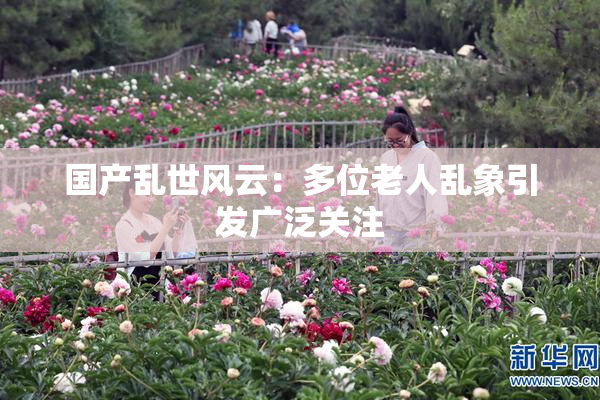 国产乱世风云：多位老人乱象引发广泛关注