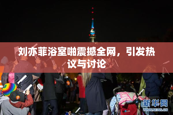 刘亦菲浴室啪震撼全网，引发热议与讨论