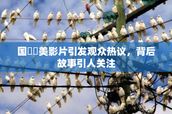 国產歐美影片引发观众热议，背后故事引人关注