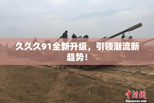 久久久91全新升级，引领潮流新趋势！