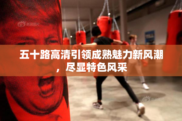 五十路高清引领成熟魅力新风潮，尽显特色风采