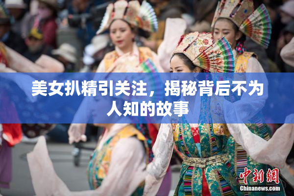 美女扒精引关注，揭秘背后不为人知的故事