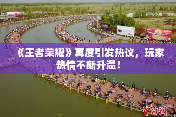 《王者荣耀》再度引发热议，玩家热情不断升温！