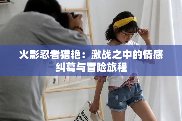 火影忍者猎艳：激战之中的情感纠葛与冒险旅程