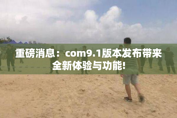 重磅消息：com9.1版本发布带来全新体验与功能!
