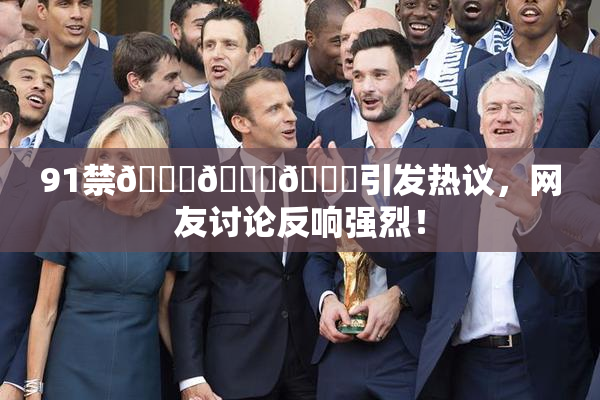 91禁🍆🍑🔞引发热议，网友讨论反响强烈！