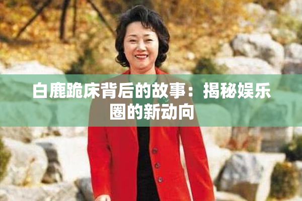 白鹿跪床背后的故事：揭秘娱乐圈的新动向
