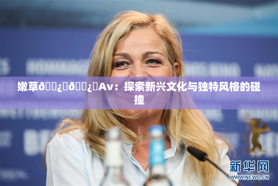嫩草🌿‌🌿‌Av：探索新兴文化与独特风格的碰撞
