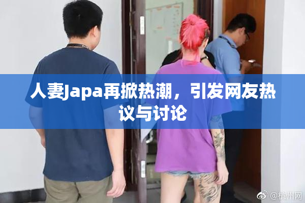 人妻Japa再掀热潮，引发网友热议与讨论