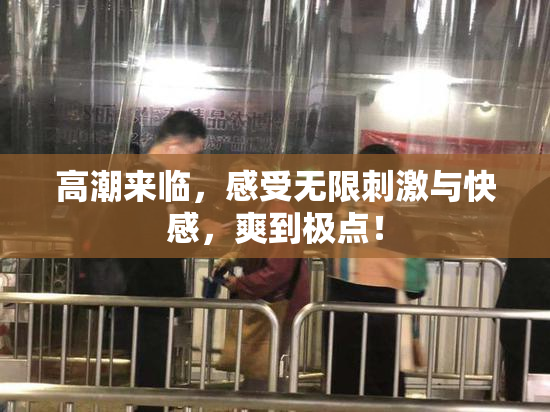 高潮来临，感受无限刺激与快感，爽到极点！
