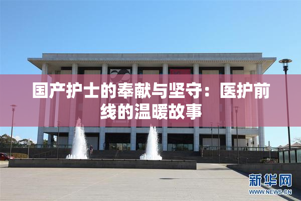国产护士的奉献与坚守：医护前线的温暖故事
