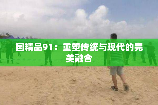 国精品91：重塑传统与现代的完美融合