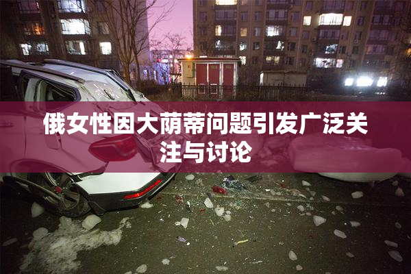 俄女性因大荫蒂问题引发广泛关注与讨论