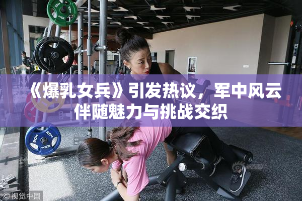 《爆乳女兵》引发热议，军中风云伴随魅力与挑战交织