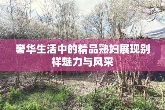 奢华生活中的精品熟妇展现别样魅力与风采