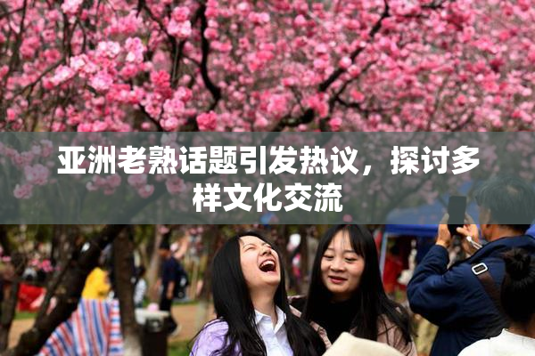 亚洲老熟话题引发热议，探讨多样文化交流