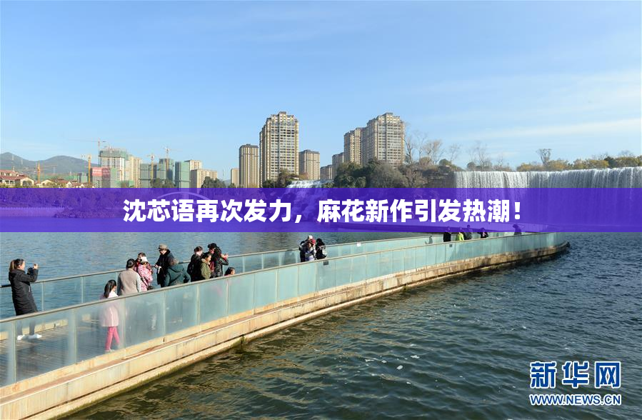 沈芯语再次发力，麻花新作引发热潮！