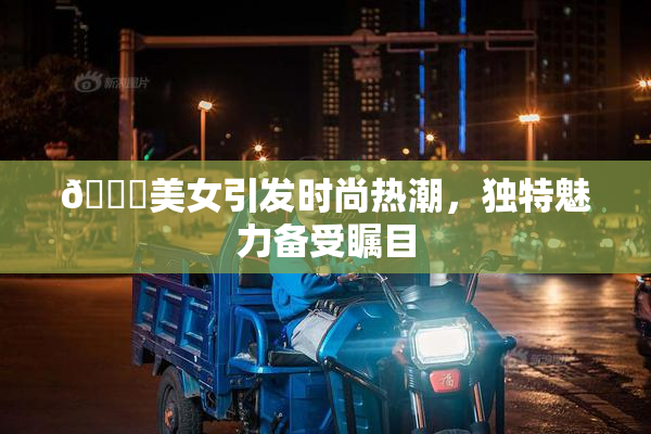 🔞美女引发时尚热潮，独特魅力备受瞩目