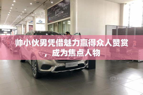 帅小伙男凭借魅力赢得众人赞赏，成为焦点人物