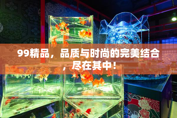 99精品，品质与时尚的完美结合，尽在其中！