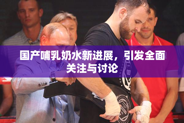 国产哺乳奶水新进展，引发全面关注与讨论