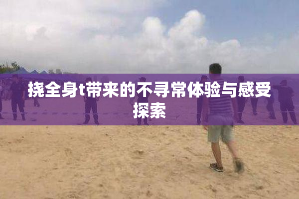 挠全身t带来的不寻常体验与感受探索