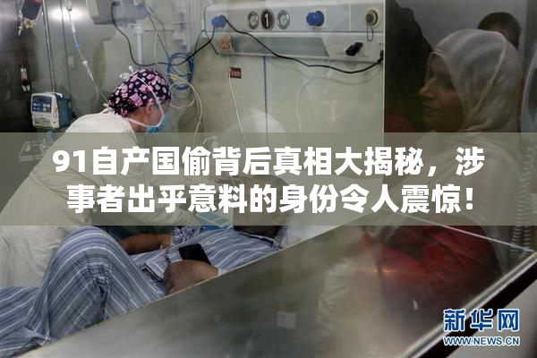 91自产国偷背后真相大揭秘，涉事者出乎意料的身份令人震惊！