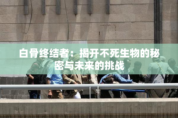 白骨终结者：揭开不死生物的秘密与未来的挑战