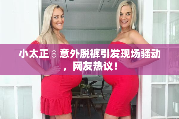 小太正♂意外脱裤引发现场骚动，网友热议！