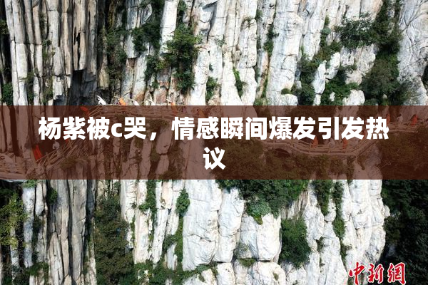 杨紫被c哭，情感瞬间爆发引发热议