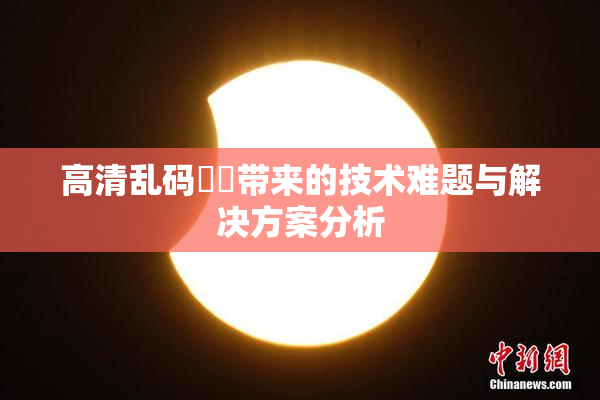 高清乱码❌‌带来的技术难题与解决方案分析