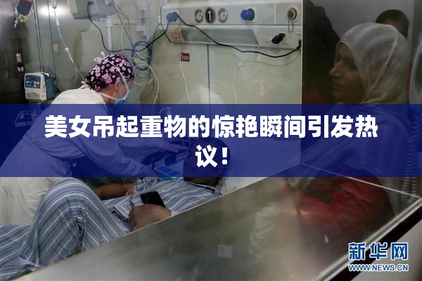 美女吊起重物的惊艳瞬间引发热议！
