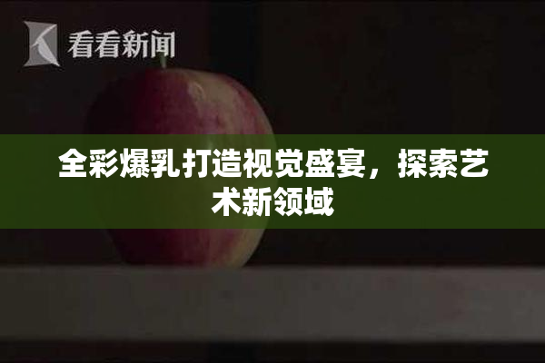 全彩爆乳打造视觉盛宴，探索艺术新领域