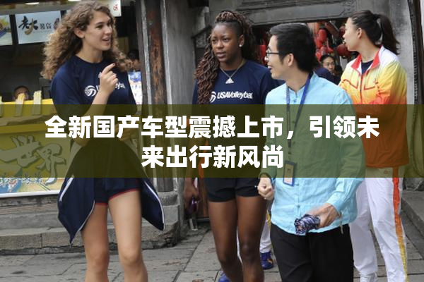 全新国产车型震撼上市，引领未来出行新风尚