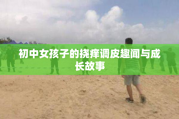 初中女孩子的挠痒调皮趣闻与成长故事