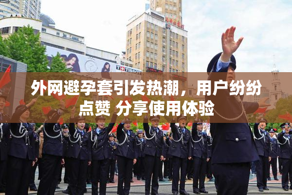 外网避孕套引发热潮，用户纷纷点赞 分享使用体验